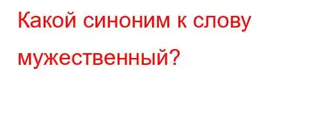 Какой синоним к слову мужественный?